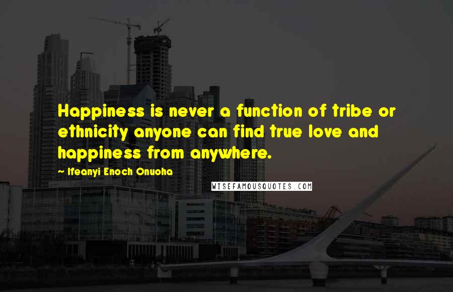 Ifeanyi Enoch Onuoha Quotes: Happiness is never a function of tribe or ethnicity anyone can find true love and happiness from anywhere.