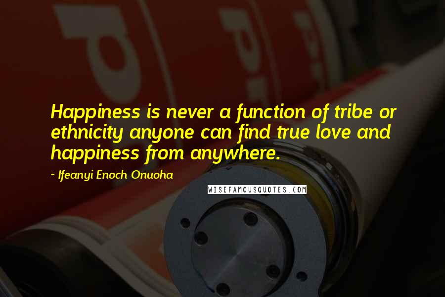 Ifeanyi Enoch Onuoha Quotes: Happiness is never a function of tribe or ethnicity anyone can find true love and happiness from anywhere.