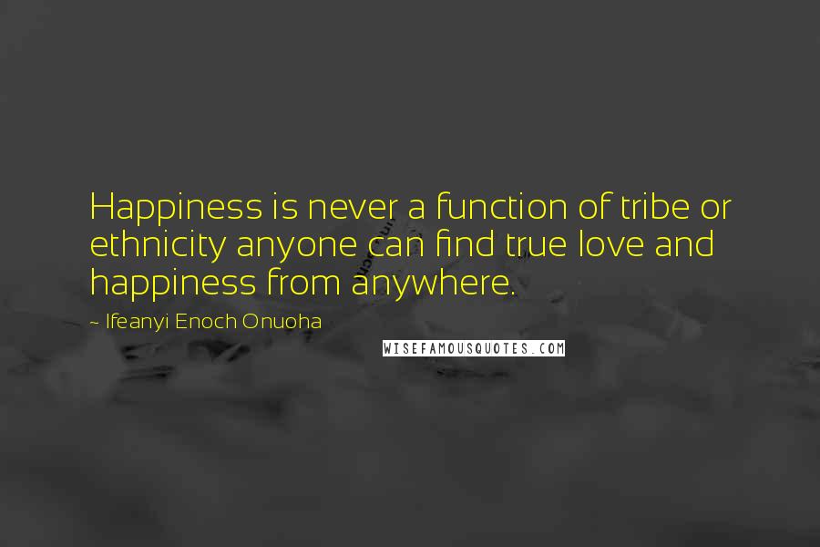 Ifeanyi Enoch Onuoha Quotes: Happiness is never a function of tribe or ethnicity anyone can find true love and happiness from anywhere.