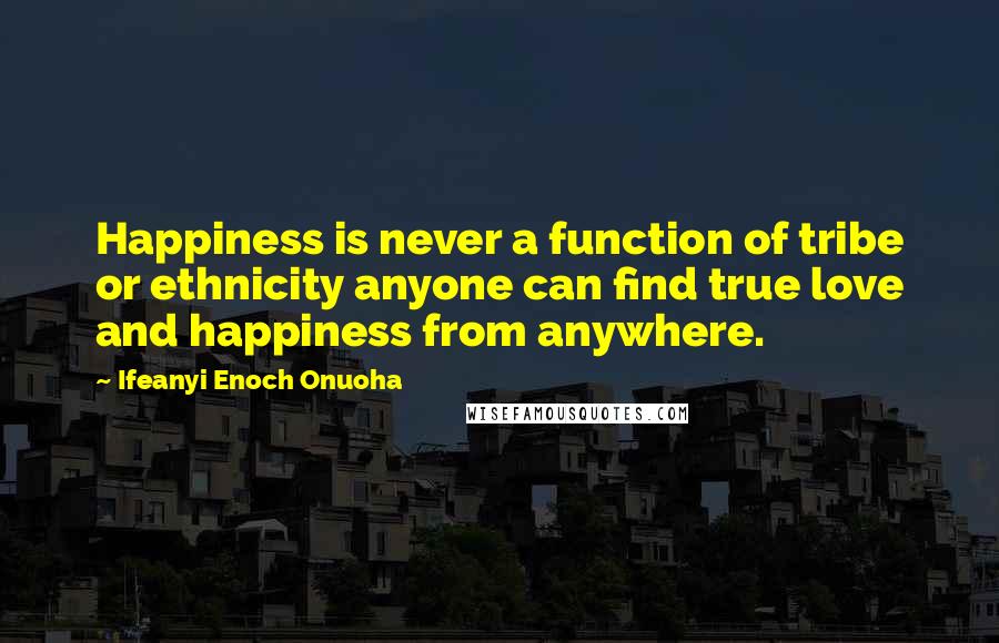 Ifeanyi Enoch Onuoha Quotes: Happiness is never a function of tribe or ethnicity anyone can find true love and happiness from anywhere.