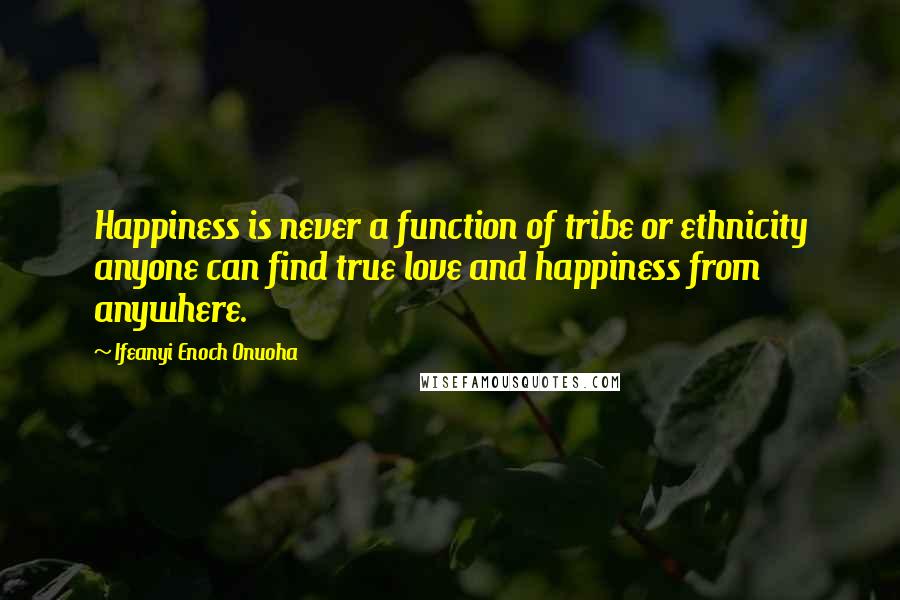 Ifeanyi Enoch Onuoha Quotes: Happiness is never a function of tribe or ethnicity anyone can find true love and happiness from anywhere.