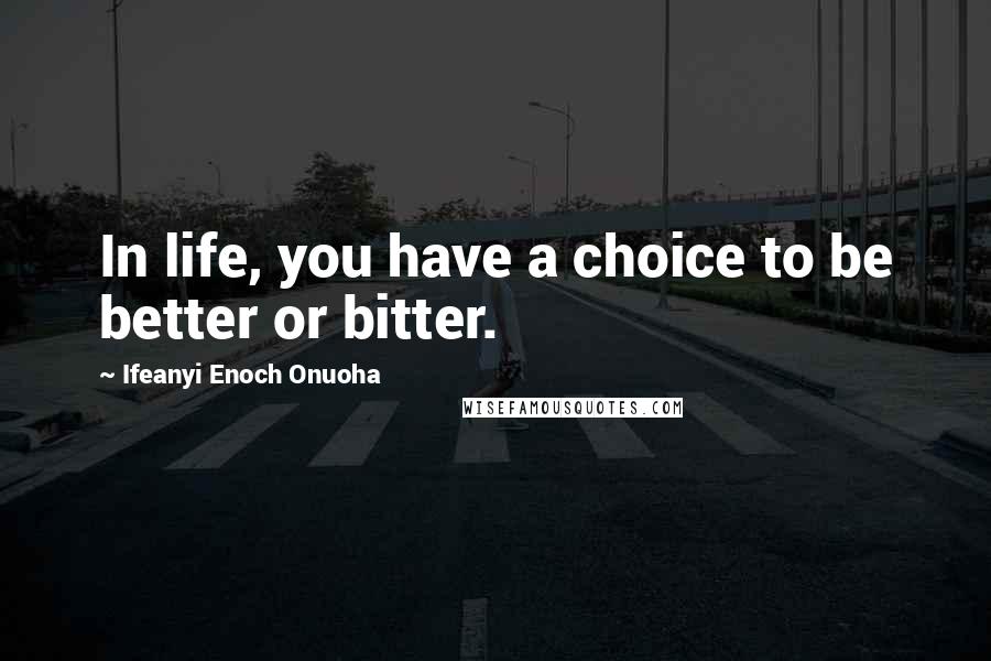 Ifeanyi Enoch Onuoha Quotes: In life, you have a choice to be better or bitter.
