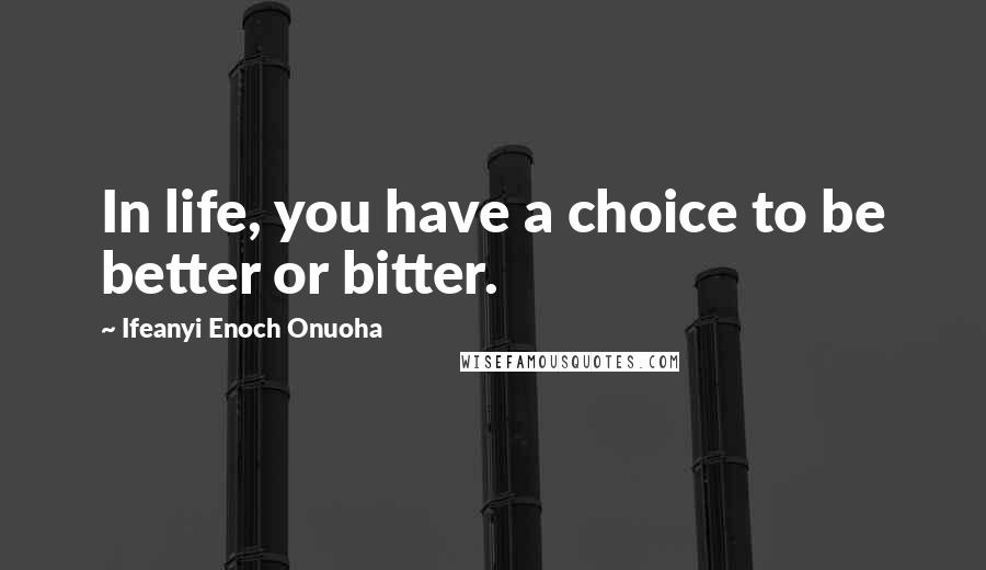 Ifeanyi Enoch Onuoha Quotes: In life, you have a choice to be better or bitter.