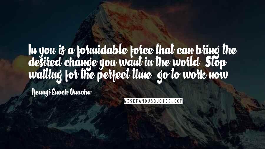 Ifeanyi Enoch Onuoha Quotes: In you is a formidable force that can bring the desired change you want in the world. Stop waiting for the perfect time, go to work now!