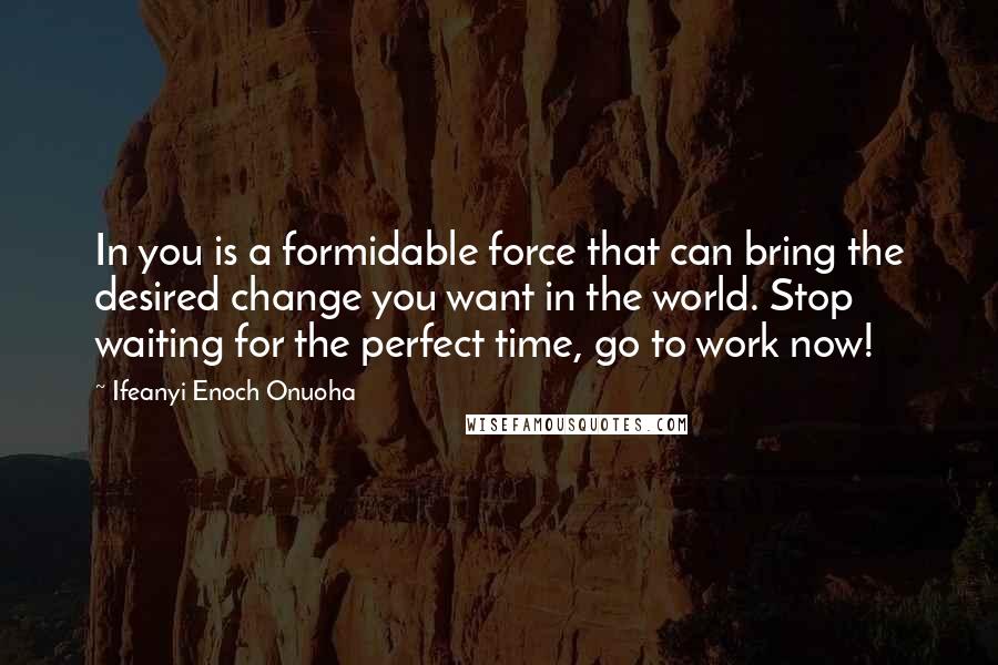 Ifeanyi Enoch Onuoha Quotes: In you is a formidable force that can bring the desired change you want in the world. Stop waiting for the perfect time, go to work now!