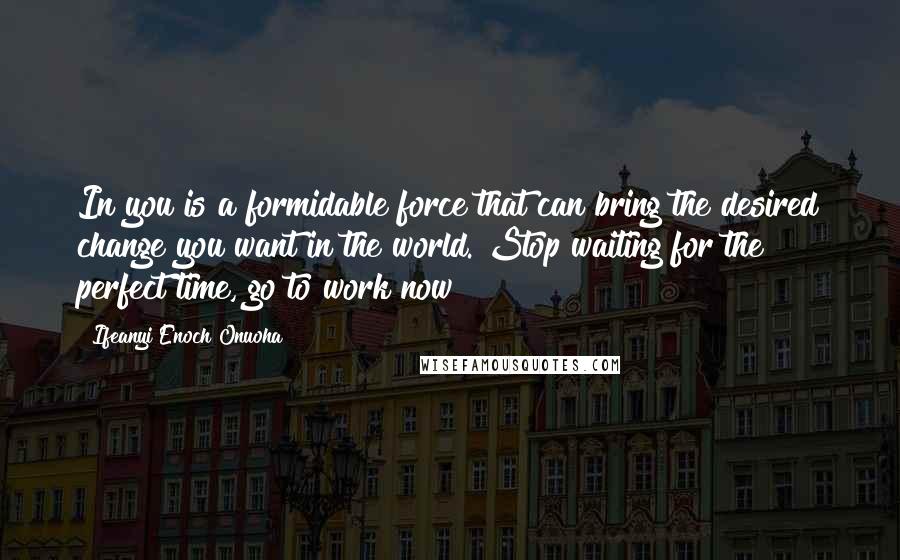 Ifeanyi Enoch Onuoha Quotes: In you is a formidable force that can bring the desired change you want in the world. Stop waiting for the perfect time, go to work now!