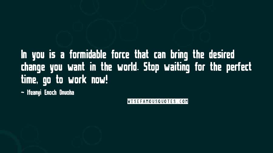 Ifeanyi Enoch Onuoha Quotes: In you is a formidable force that can bring the desired change you want in the world. Stop waiting for the perfect time, go to work now!