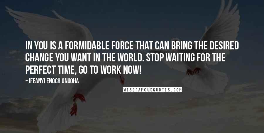 Ifeanyi Enoch Onuoha Quotes: In you is a formidable force that can bring the desired change you want in the world. Stop waiting for the perfect time, go to work now!