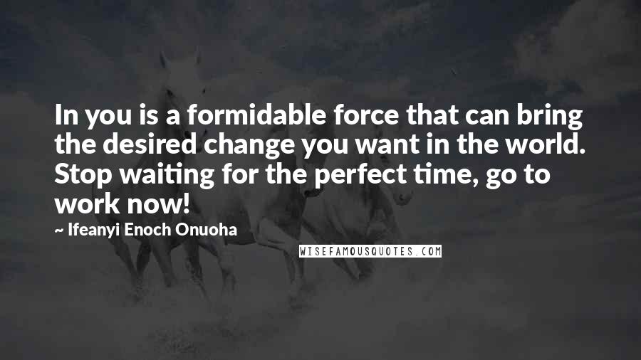 Ifeanyi Enoch Onuoha Quotes: In you is a formidable force that can bring the desired change you want in the world. Stop waiting for the perfect time, go to work now!