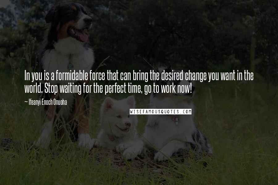 Ifeanyi Enoch Onuoha Quotes: In you is a formidable force that can bring the desired change you want in the world. Stop waiting for the perfect time, go to work now!