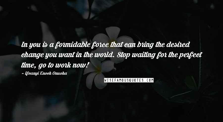 Ifeanyi Enoch Onuoha Quotes: In you is a formidable force that can bring the desired change you want in the world. Stop waiting for the perfect time, go to work now!