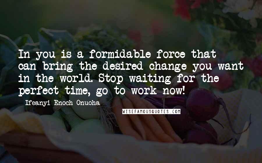 Ifeanyi Enoch Onuoha Quotes: In you is a formidable force that can bring the desired change you want in the world. Stop waiting for the perfect time, go to work now!