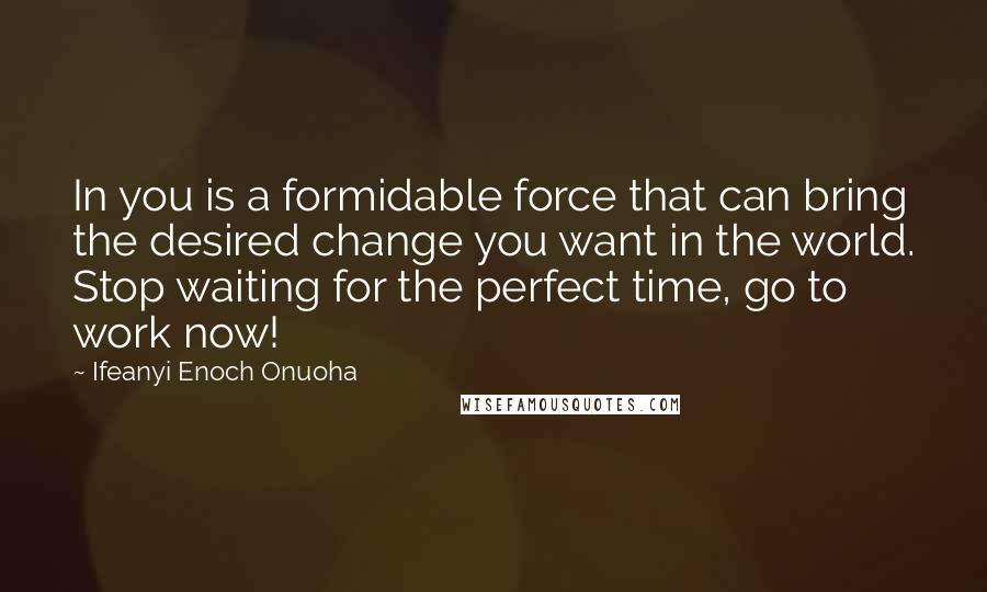 Ifeanyi Enoch Onuoha Quotes: In you is a formidable force that can bring the desired change you want in the world. Stop waiting for the perfect time, go to work now!