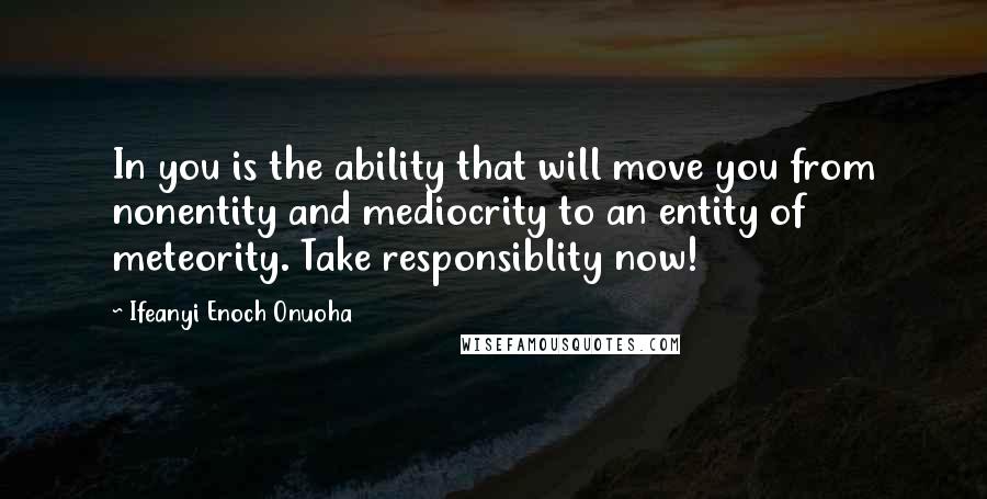 Ifeanyi Enoch Onuoha Quotes: In you is the ability that will move you from nonentity and mediocrity to an entity of meteority. Take responsiblity now!