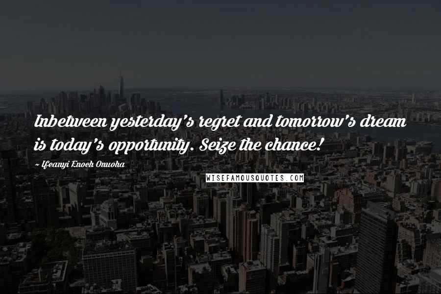 Ifeanyi Enoch Onuoha Quotes: Inbetween yesterday's regret and tomorrow's dream is today's opportunity. Seize the chance!