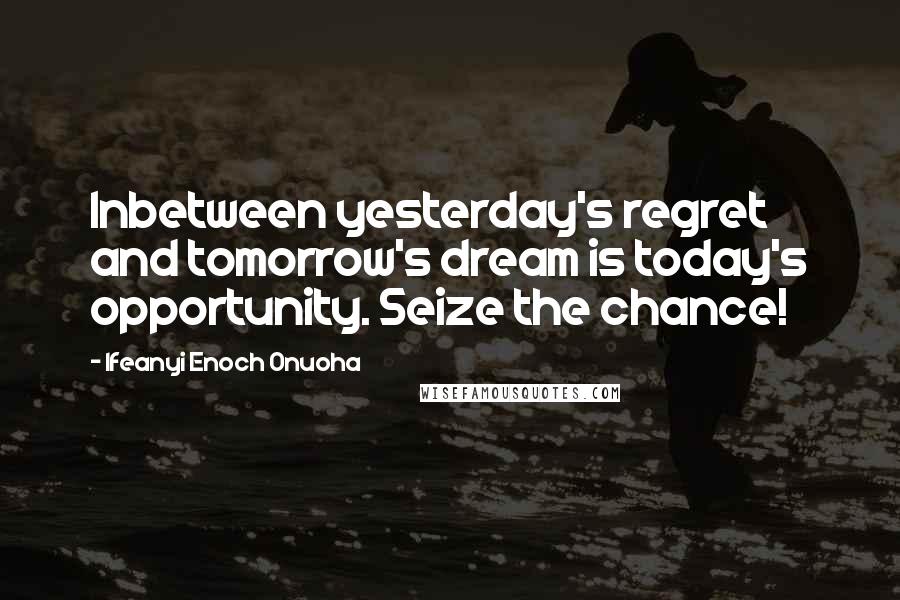 Ifeanyi Enoch Onuoha Quotes: Inbetween yesterday's regret and tomorrow's dream is today's opportunity. Seize the chance!