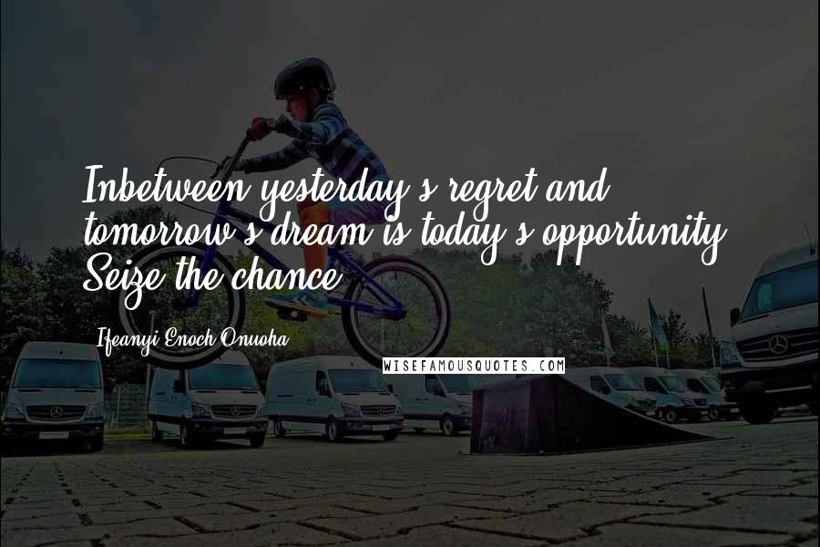 Ifeanyi Enoch Onuoha Quotes: Inbetween yesterday's regret and tomorrow's dream is today's opportunity. Seize the chance!