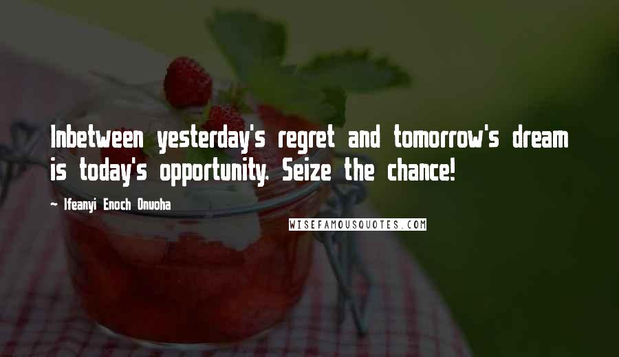 Ifeanyi Enoch Onuoha Quotes: Inbetween yesterday's regret and tomorrow's dream is today's opportunity. Seize the chance!