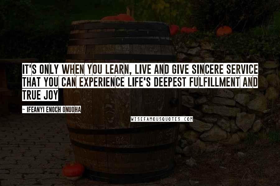 Ifeanyi Enoch Onuoha Quotes: It's only when you learn, live and give sincere service that you can experience life's deepest fulfillment and true joy