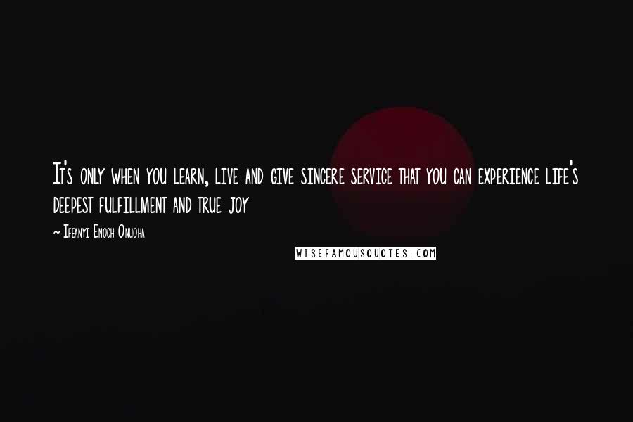 Ifeanyi Enoch Onuoha Quotes: It's only when you learn, live and give sincere service that you can experience life's deepest fulfillment and true joy