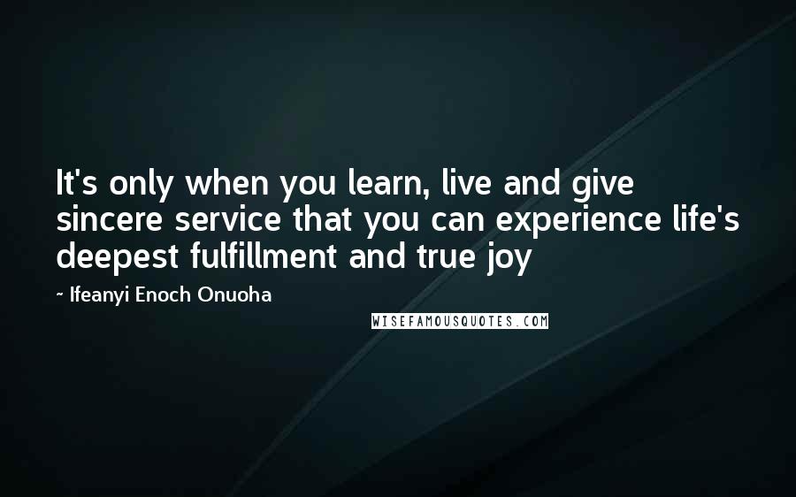 Ifeanyi Enoch Onuoha Quotes: It's only when you learn, live and give sincere service that you can experience life's deepest fulfillment and true joy