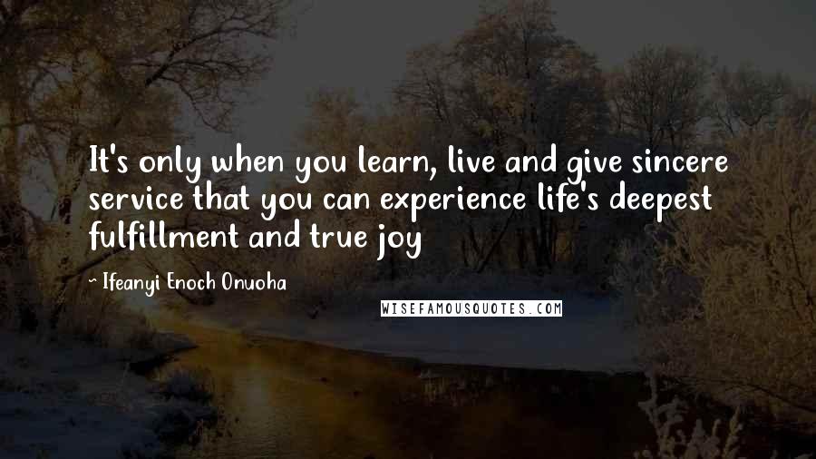 Ifeanyi Enoch Onuoha Quotes: It's only when you learn, live and give sincere service that you can experience life's deepest fulfillment and true joy