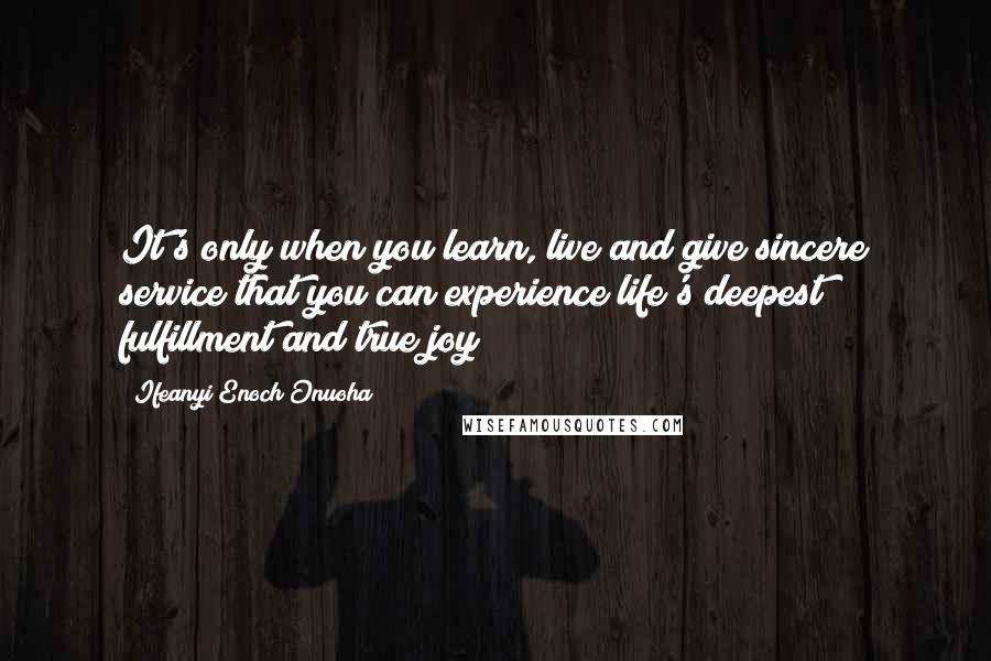 Ifeanyi Enoch Onuoha Quotes: It's only when you learn, live and give sincere service that you can experience life's deepest fulfillment and true joy