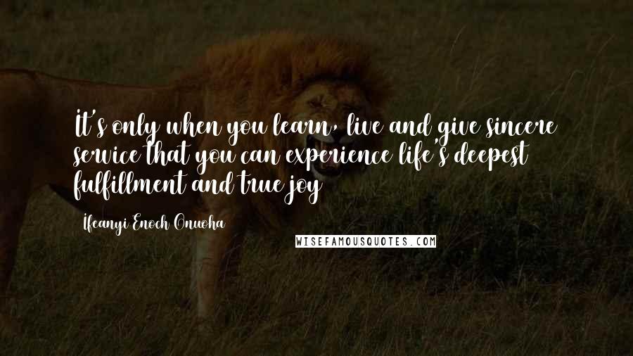 Ifeanyi Enoch Onuoha Quotes: It's only when you learn, live and give sincere service that you can experience life's deepest fulfillment and true joy