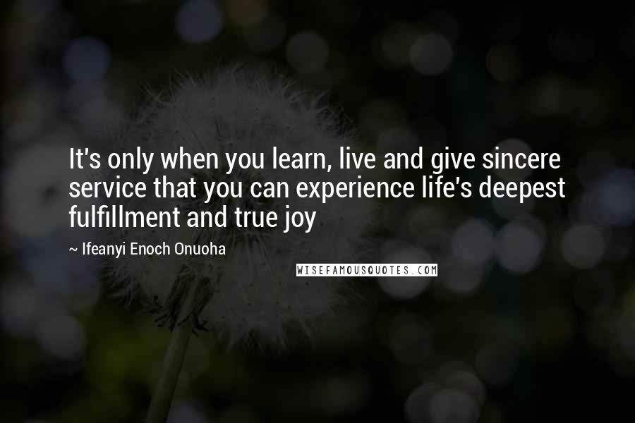 Ifeanyi Enoch Onuoha Quotes: It's only when you learn, live and give sincere service that you can experience life's deepest fulfillment and true joy