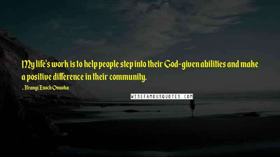 Ifeanyi Enoch Onuoha Quotes: My life's work is to help people step into their God-given abilities and make a positive difference in their community.