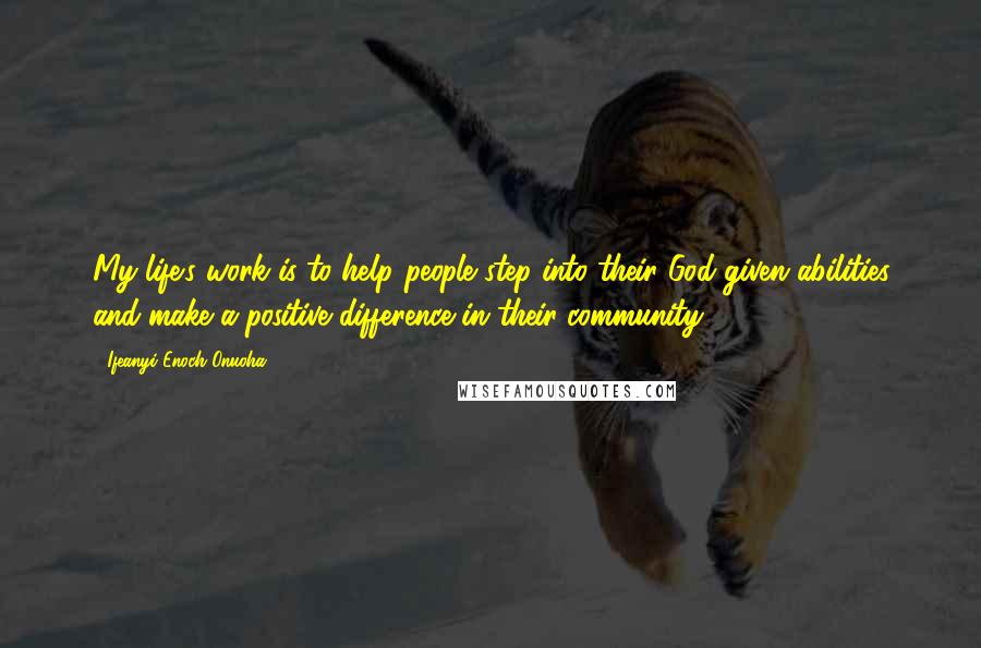 Ifeanyi Enoch Onuoha Quotes: My life's work is to help people step into their God-given abilities and make a positive difference in their community.