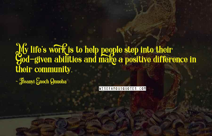 Ifeanyi Enoch Onuoha Quotes: My life's work is to help people step into their God-given abilities and make a positive difference in their community.