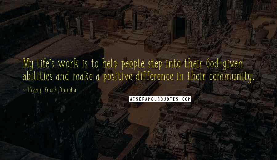 Ifeanyi Enoch Onuoha Quotes: My life's work is to help people step into their God-given abilities and make a positive difference in their community.