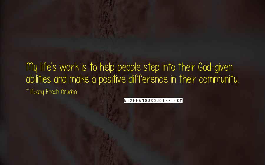 Ifeanyi Enoch Onuoha Quotes: My life's work is to help people step into their God-given abilities and make a positive difference in their community.