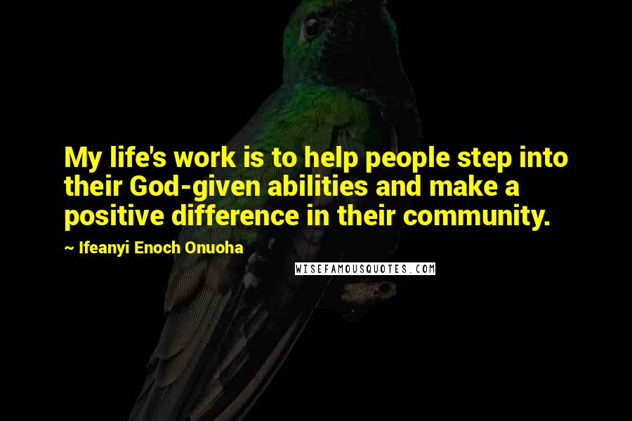 Ifeanyi Enoch Onuoha Quotes: My life's work is to help people step into their God-given abilities and make a positive difference in their community.