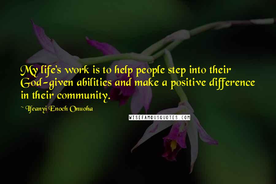 Ifeanyi Enoch Onuoha Quotes: My life's work is to help people step into their God-given abilities and make a positive difference in their community.