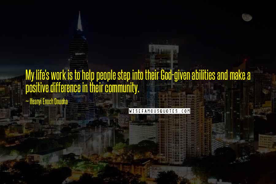 Ifeanyi Enoch Onuoha Quotes: My life's work is to help people step into their God-given abilities and make a positive difference in their community.