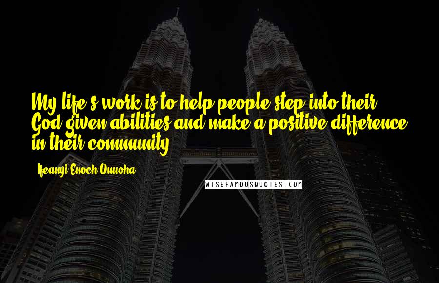 Ifeanyi Enoch Onuoha Quotes: My life's work is to help people step into their God-given abilities and make a positive difference in their community.