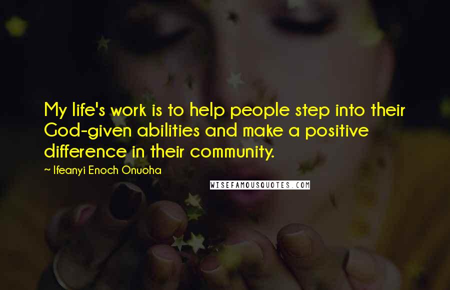 Ifeanyi Enoch Onuoha Quotes: My life's work is to help people step into their God-given abilities and make a positive difference in their community.