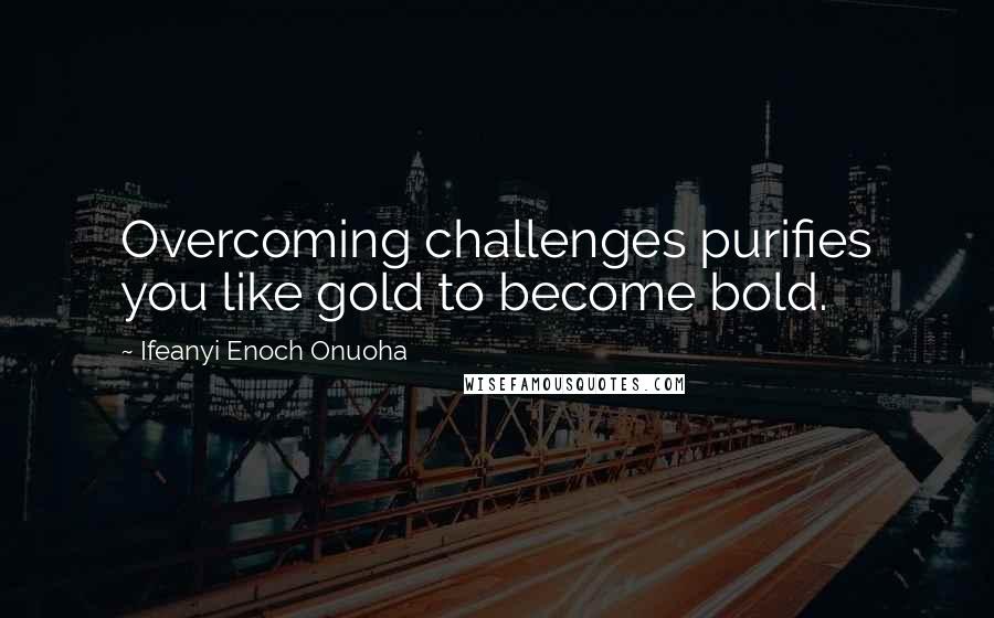 Ifeanyi Enoch Onuoha Quotes: Overcoming challenges purifies you like gold to become bold.