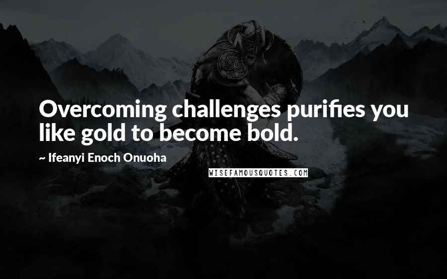Ifeanyi Enoch Onuoha Quotes: Overcoming challenges purifies you like gold to become bold.