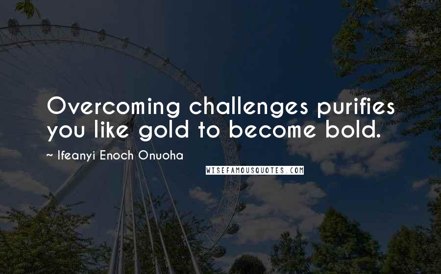 Ifeanyi Enoch Onuoha Quotes: Overcoming challenges purifies you like gold to become bold.