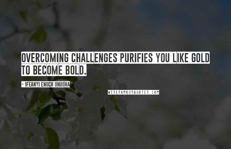 Ifeanyi Enoch Onuoha Quotes: Overcoming challenges purifies you like gold to become bold.