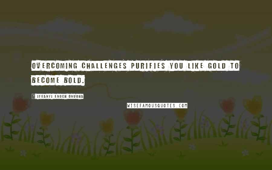 Ifeanyi Enoch Onuoha Quotes: Overcoming challenges purifies you like gold to become bold.