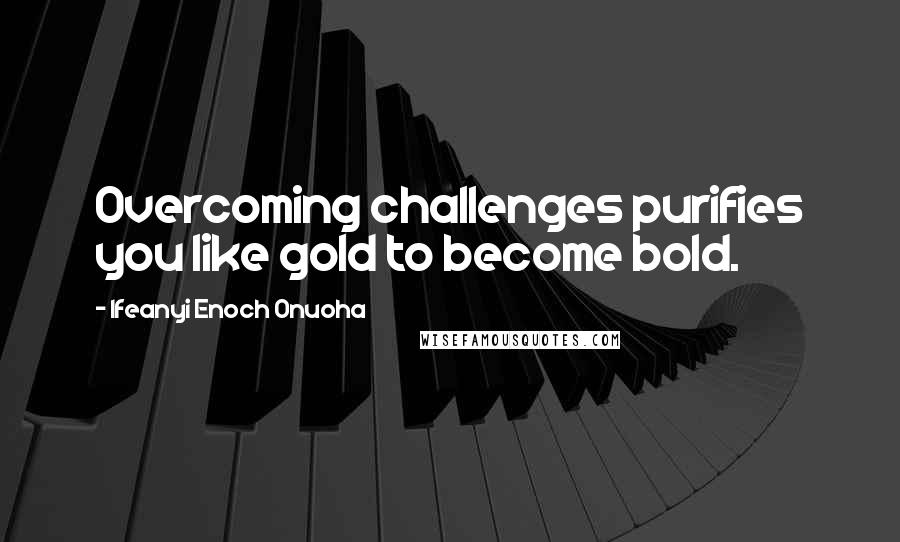 Ifeanyi Enoch Onuoha Quotes: Overcoming challenges purifies you like gold to become bold.