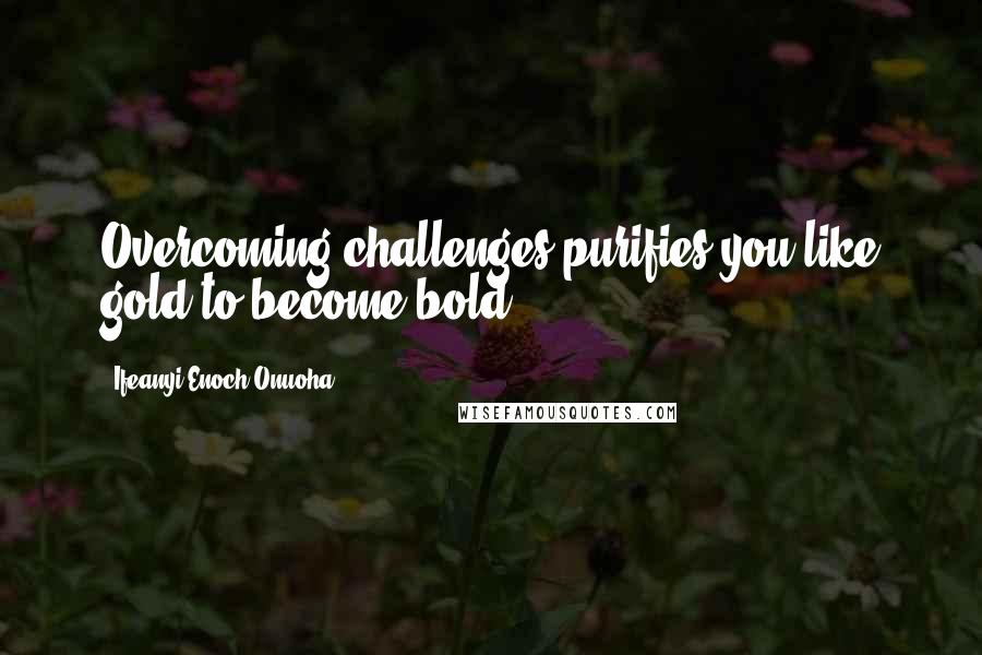 Ifeanyi Enoch Onuoha Quotes: Overcoming challenges purifies you like gold to become bold.