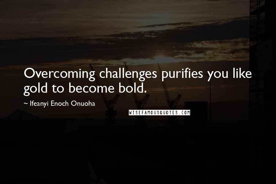 Ifeanyi Enoch Onuoha Quotes: Overcoming challenges purifies you like gold to become bold.