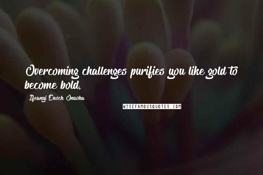 Ifeanyi Enoch Onuoha Quotes: Overcoming challenges purifies you like gold to become bold.