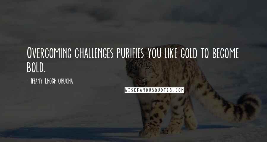 Ifeanyi Enoch Onuoha Quotes: Overcoming challenges purifies you like gold to become bold.