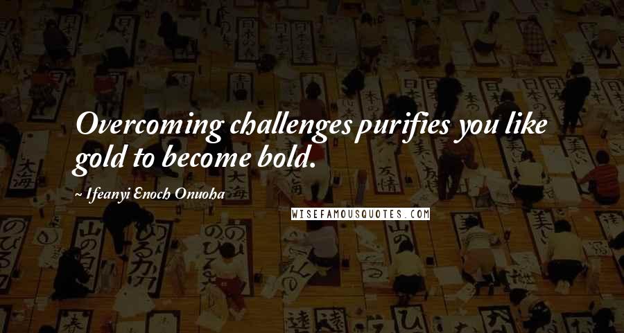 Ifeanyi Enoch Onuoha Quotes: Overcoming challenges purifies you like gold to become bold.